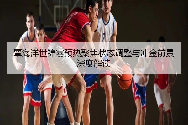 覃海洋世锦赛预热聚焦状态调整与冲金前景深度解读