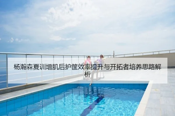 杨瀚森夏训增肌后护筐效率提升与开拓者培养思路解析