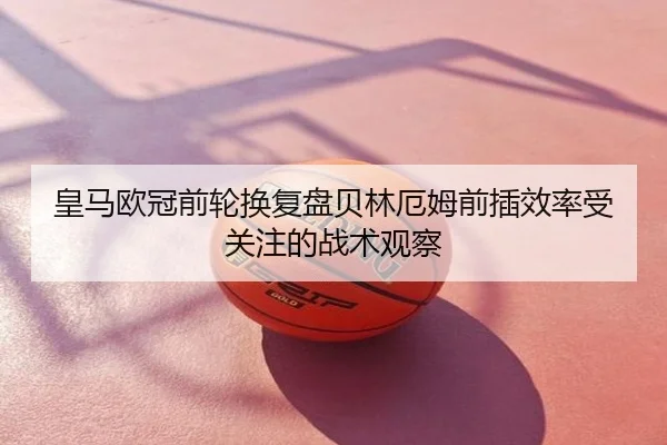 皇马欧冠前轮换复盘贝林厄姆前插效率受关注的战术观察